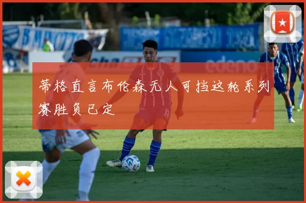 蒂格直言布伦森无人可挡这轮系列赛胜负已定