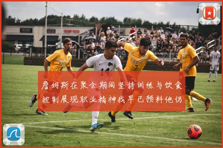 詹姆斯在聚会期间坚持训练与饮食控制展现职业精神我早已预料他仍将出战