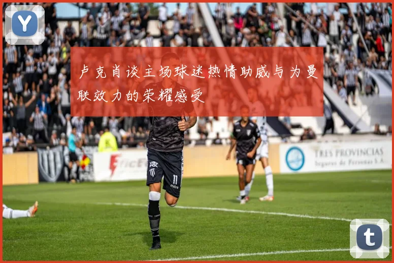卢克肖谈主场球迷热情助威与为曼联效力的荣耀感受