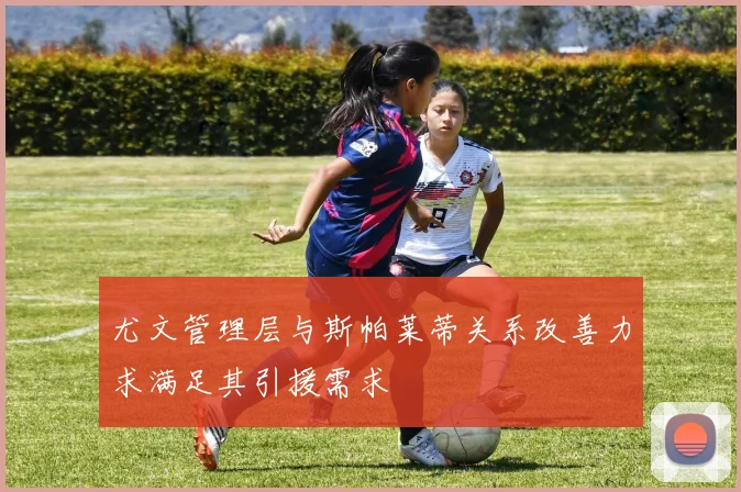 尤文管理层与斯帕莱蒂关系改善力求满足其引援需求