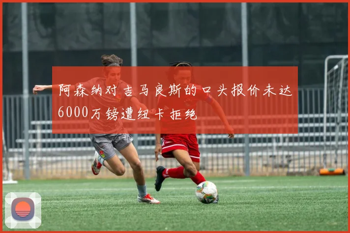 阿森纳对吉马良斯的口头报价未达6000万镑遭纽卡拒绝