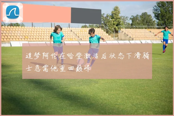 追梦阿伦在哈登激活后状态下滑骑士急需他重回巅峰