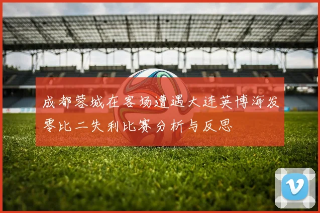 成都蓉城在客场遭遇大连英博海发零比二失利比赛分析与反思