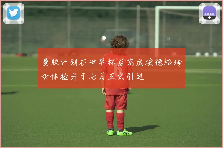 曼联计划在世界杯后完成埃德松转会体检并于七月正式引进