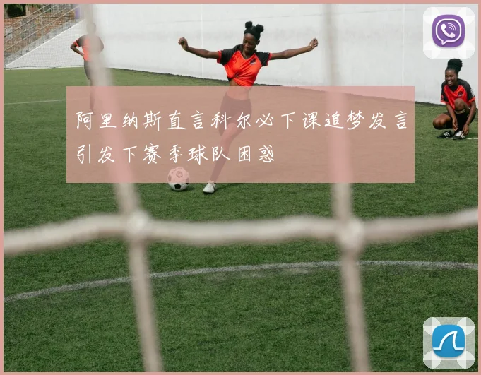阿里纳斯直言科尔必下课追梦发言引发下赛季球队困惑