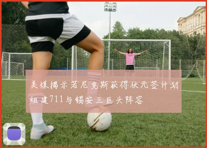 美媒揭示若尼克斯获得状元签计划组建711与锡安三巨头阵容