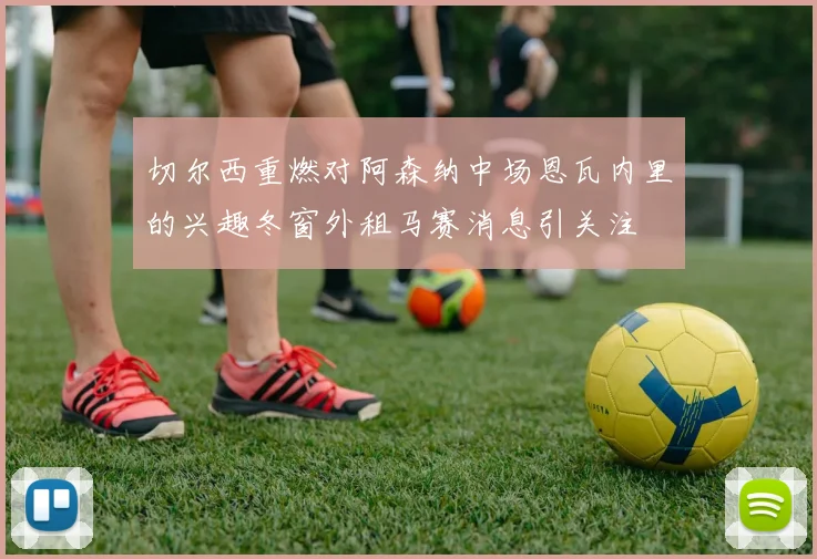 切尔西重燃对阿森纳中场恩瓦内里的兴趣冬窗外租马赛消息引关注
