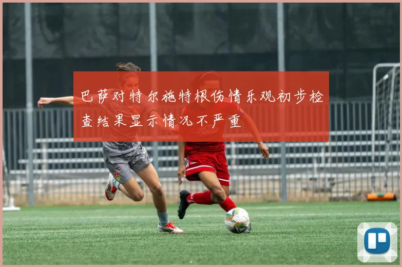 巴萨对特尔施特根伤情乐观初步检查结果显示情况不严重