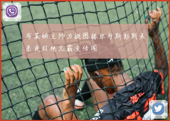 布莱顿主帅力挺图赫尔与斯彭斯关系良好绝无霸凌传闻