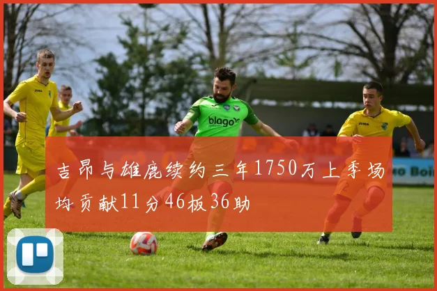 吉昂与雄鹿续约三年1750万上季场均贡献11分46板36助