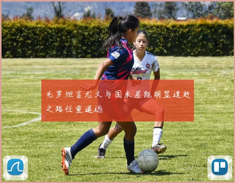 毛罗坦言尤文与国米差距明显追赶之路任重道远