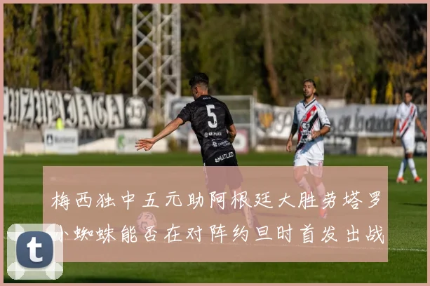 梅西独中五元助阿根廷大胜劳塔罗小蜘蛛能否在对阵约旦时首发出战