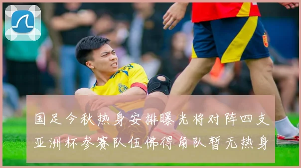 国足今秋热身安排曝光将对阵四支亚洲杯参赛队伍佛得角队暂无热身计划