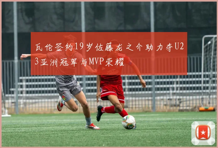 瓦伦签约19岁佐藤龙之介助力夺U23亚洲冠军与MVP荣耀