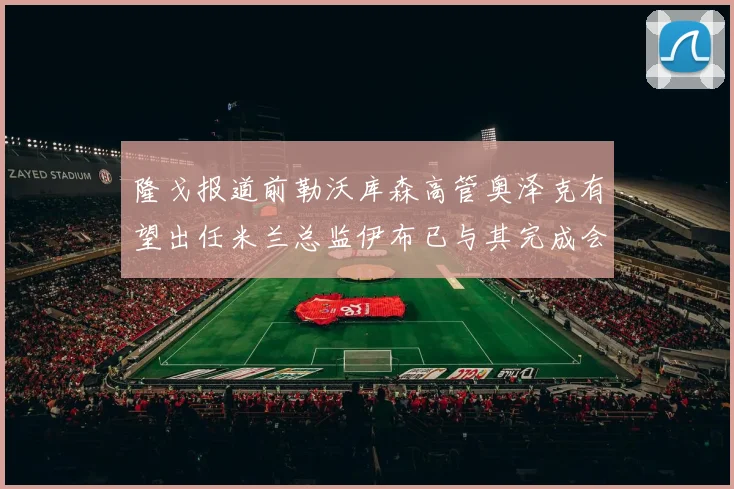 隆戈报道前勒沃库森高管奥泽克有望出任米兰总监伊布已与其完成会面