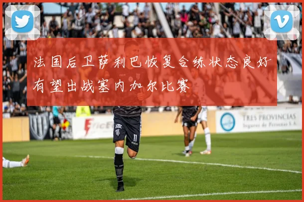 法国后卫萨利巴恢复合练状态良好有望出战塞内加尔比赛
