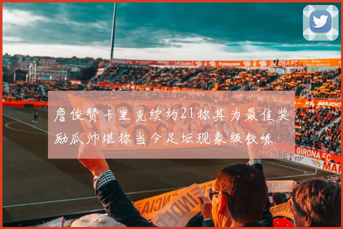 詹俊赞卡里克续约21称其为最佳奖励瓜帅堪称当今足坛现象级教练
