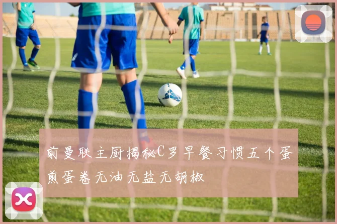 前曼联主厨揭秘C罗早餐习惯五个蛋煎蛋卷无油无盐无胡椒