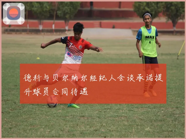 德科与贝尔纳尔经纪人会谈承诺提升球员合同待遇