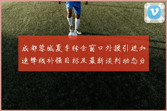 成都蓉城夏季转会窗口外援引进加速锋线补强目标及最新谈判动态分析