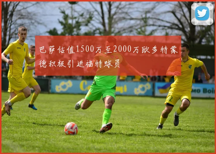 巴萨估值1500万至2000万欧多特蒙德积极引进福特球员