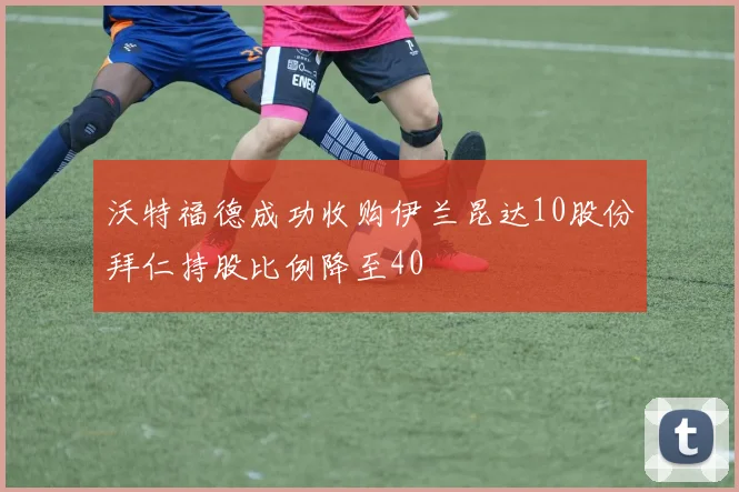 沃特福德成功收购伊兰昆达10股份拜仁持股比例降至40
